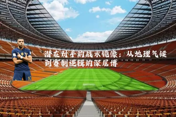 潜在对手的战术镜像：从地理气候到赛制逻辑的深层博弈